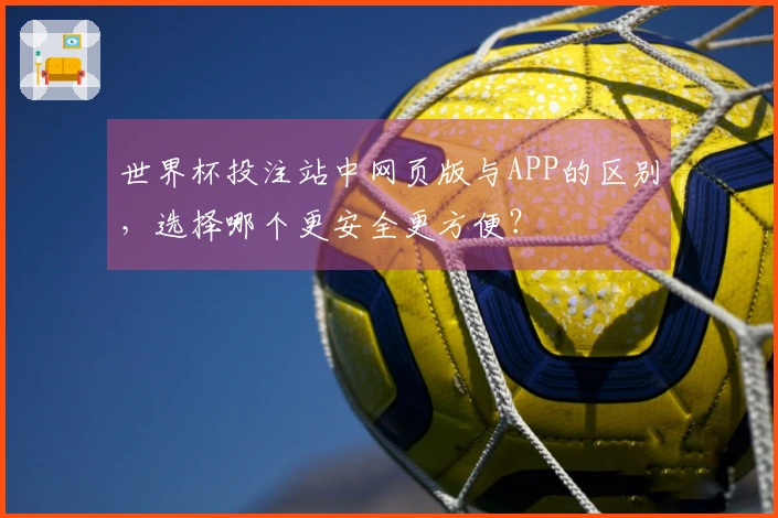 世界杯投注站中网页版与APP的区别，选择哪个更安全更方便？