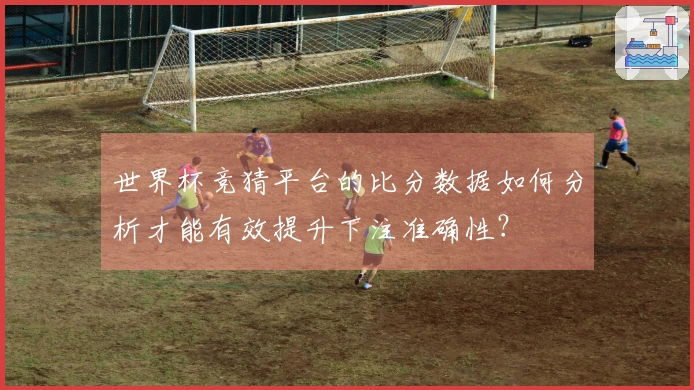 世界杯竞猜平台的比分数据如何分析才能有效提升下注准确性？
